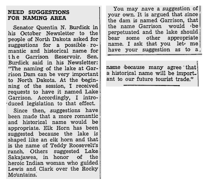 Newsprint. Text reads, 
"Need suggestions for naming area

Senator Quentin N. Burdick in his October Newsletter to the people of North Dakota asked for suggestions for a possible romantic and historical name for the Garrison Reservoir. Sen. Burdick said in his Newsletter: 'The naming of the lake at Garrison Dam can be very important to North Dakota. At the beginning of the session, I received requests to have it named Lake Garrison. Accordingly, I introduced legislation to that effect.
Since then, suggestions have been made that a more romantic and historical name would be appropriate. Elk Horn has been suggested because the lake is shaped like an elk horn and that is the name of Teddy Roosevelt's ranch. Others suggested Lake Sakajawea, in honor of the heroic Indian woman who guided Lewis and Clark over the Rocky Mountains.
You may have a suggestion of your own. It is argued that since the dam is named Garrison, that the name Garrison would be perpetuated and the lake should bear some other appropriate name. I ask that you let me have your suggestion as to a name because many agree that a historical name will be important to our future tourist trade.'"