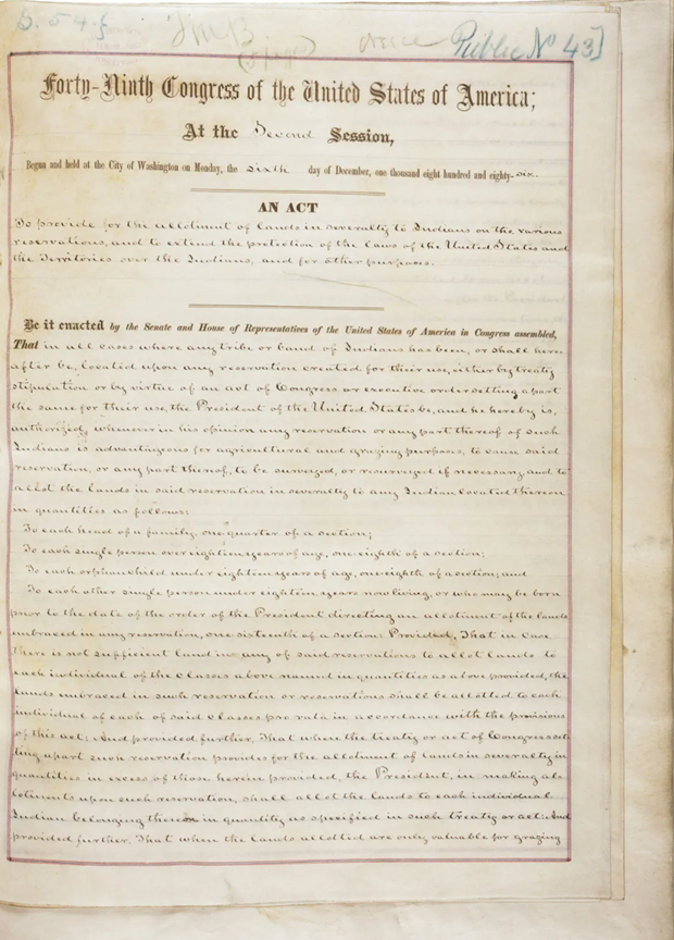 Scan of the first page of the Dawes Act on yellowed paper in brown ink.

Transcript:
"Forty-Ninth Congress of the United States of America;
At the Second Session,

Begun and held at the City of Washington on Monday, the sixth day of December, one thousand eight hundred and eight-six.

An Act to provide for the allotment of lands in severalty to Indians on the various reservations, and to extend the protection of the laws of the United States and the Territories over the Indians, and for other purposes.

Be it enacted by the Senate and House of Representatives of the United States of America in Congress assembled, That in all cases where any tribe or band of Indians has been, or shall hereafter be, located upon any reservation created for their use, either by treaty stipulation or by virtue of an act of Congress or executive order setting apart the same for their use, the President of the United States be, and he hereby is, authorized, whenever in his opinion any reservation or any part thereof of such Indians is advantageous for agricultural and grazing purposes, to cause said reservation, or any part thereof, to be surveyed, or resurveyed if necessary, and to allot the lands in said reservation in severalty to any Indian located thereon in quantities as follows:

    To each head of a family, one-quarter of a section;
    To each single person over eighteen years of age, one-eighth of a section;
    To each orphan child under eighteen years of age, one-eighth of a section; and
    To each other single person under eighteen years now living, or who may be born prior to the date of the order of the President directing an allotment of the lands embraced in any reservation, one-sixteenth of a section:

Provided, That in case there is not sufficient land in any of said reservations to allot lands to each individual of the classes above named in quantities as above provided, the lands embraced in such reservation or reservations shall be allotted to each individual of each of said classes pro rata in accordance with the provisions of this act: And provided further, That where the treaty or act of Congress setting apart such reservation provides the allotment of lands in severalty in quantities in excess of those herein provided, the President, in making allotments upon such reservation, shall allot the lands to each individual Indian belonging thereon in quantity as specified in such treaty or act: And provided further, That when the lands allotted are only valuable for grazing"

Follow link in caption for the other pages and the rest of the text.