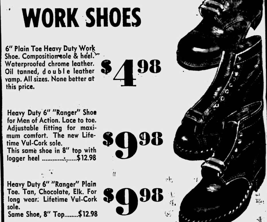 Cropped section of newspaper. The title of the ad is "work shoes". Three different shoes are pictured on the right, the descriptions are on the left, and the price for each pair is in large print between the two.

The prices are $4.98, $9.98, and $9.98.

Descriptions read: 
"6" Plain Toe Heavy Duty Work Shoe. Composition sole & heel. Waterproofed chrome leather. Oil tanned, double leather vamp. All sizes. None better at this price."

"Heavy Duty 6" "Ranger" Shoe for Men of Action. Lace to toe. Adjustable fitting for maximum comfort. The new Life-time Vul-Cork sole. The same shoe in 8" top with logger heel.......$12.98."

Heavy Duty 6" "Ranger Plain Toe. Tan, Chocolate, Elk. For long wear. Lifetime Vul-Cork sole. Same Shoe, 8" Top.....$12.98."